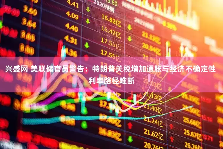 兴盛网 美联储官员警告：特朗普关税增加通胀与经济不确定性 利率路径难断