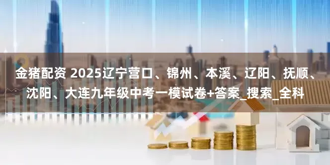 金猪配资 2025辽宁营口、锦州、本溪、辽阳、抚顺、沈阳、大连九年级中考一模试卷+答案_搜索_全科
