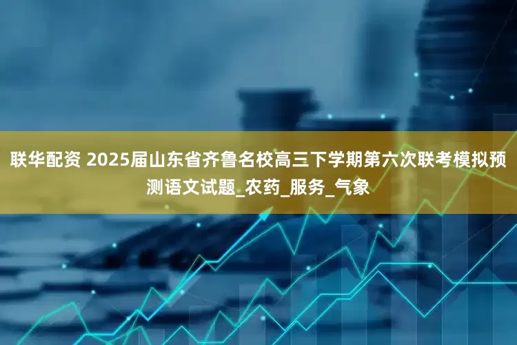 联华配资 2025届山东省齐鲁名校高三下学期第六次联考模拟预测语文试题_农药_服务_气象