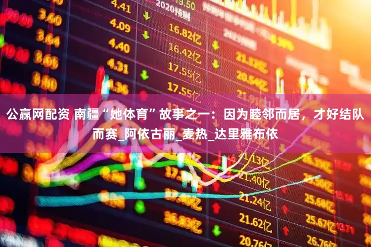 公赢网配资 南疆“她体育”故事之一：因为睦邻而居，才好结队而赛_阿依古丽_麦热_达里雅布依