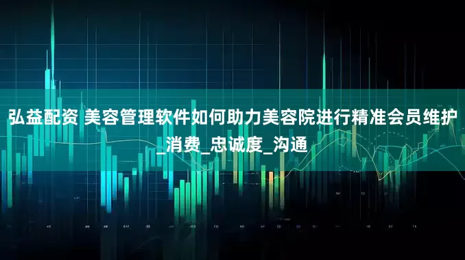弘益配资 美容管理软件如何助力美容院进行精准会员维护_消费_忠诚度_沟通