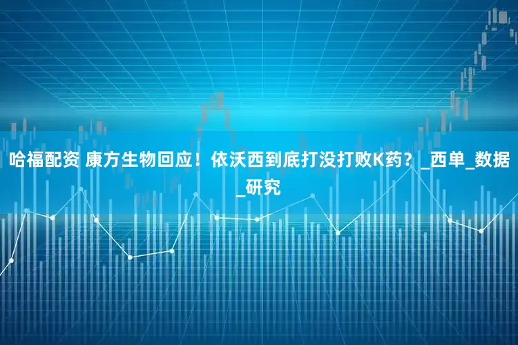 哈福配资 康方生物回应！依沃西到底打没打败K药？_西单_数据_研究