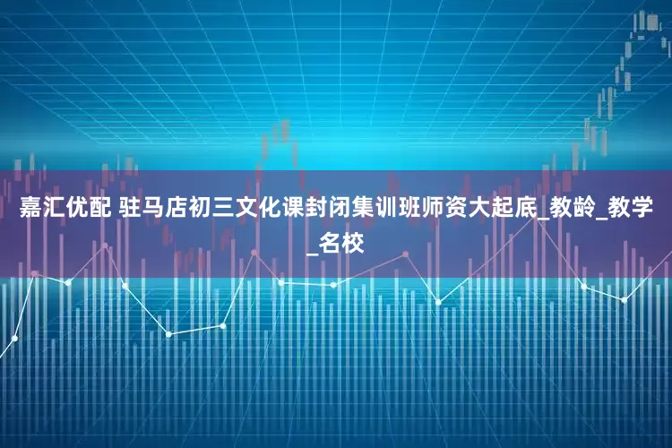 嘉汇优配 驻马店初三文化课封闭集训班师资大起底_教龄_教学_名校