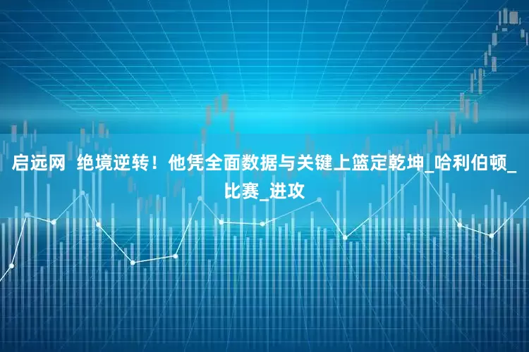 启远网  绝境逆转！他凭全面数据与关键上篮定乾坤_哈利伯顿_比赛_进攻