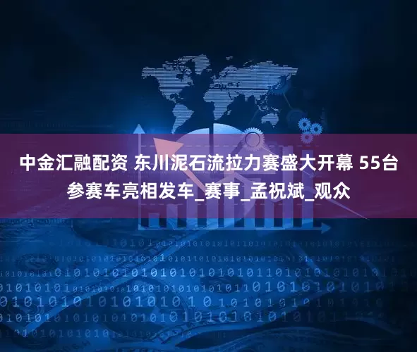 中金汇融配资 东川泥石流拉力赛盛大开幕 55台参赛车亮相发车_赛事_孟祝斌_观众
