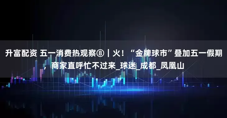 升富配资 五一消费热观察⑧｜火！“金牌球市”叠加五一假期，商家直呼忙不过来_球迷_成都_凤凰山