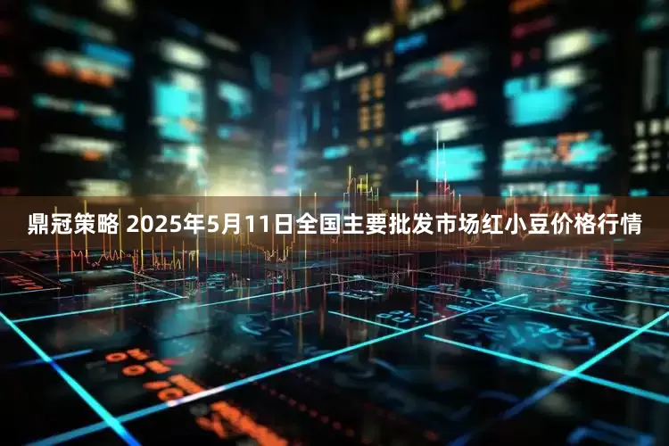 鼎冠策略 2025年5月11日全国主要批发市场红小豆价格行情