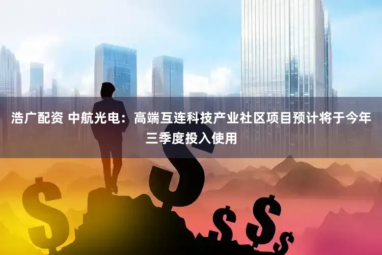 浩广配资 中航光电：高端互连科技产业社区项目预计将于今年三季度投入使用