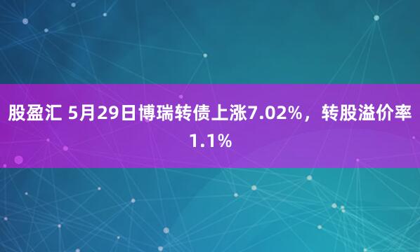 股盈汇 5月29日博瑞转债上涨7.02%，转股溢价率1.1%