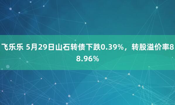 飞乐乐 5月29日山石转债下跌0.39%，转股溢价率88.96%