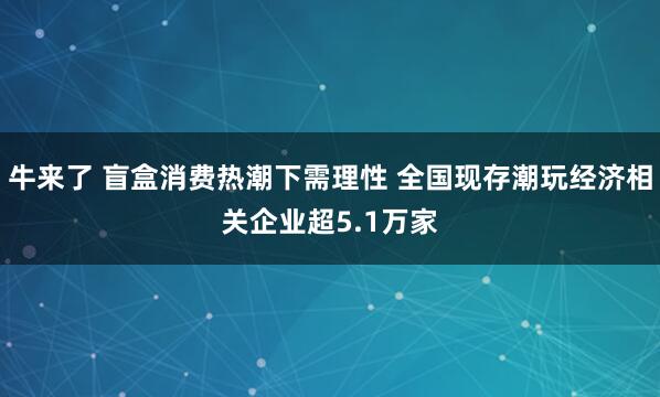 牛来了 盲盒消费热潮下需理性 全国现存潮玩经济相关企业超5.1万家