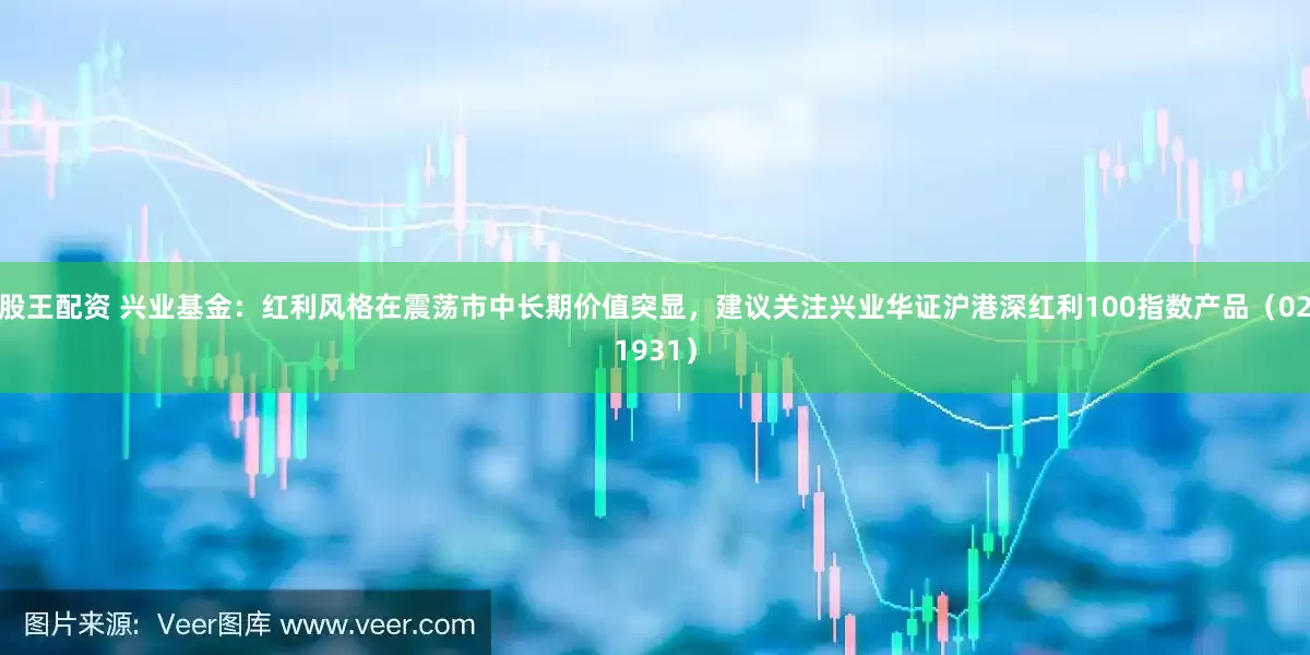 股王配资 兴业基金：红利风格在震荡市中长期价值突显，建议关注兴业华证沪港深红利100指数产品（021931）