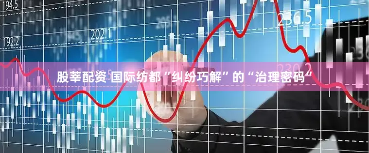 股莘配资 国际纺都“纠纷巧解”的“治理密码”