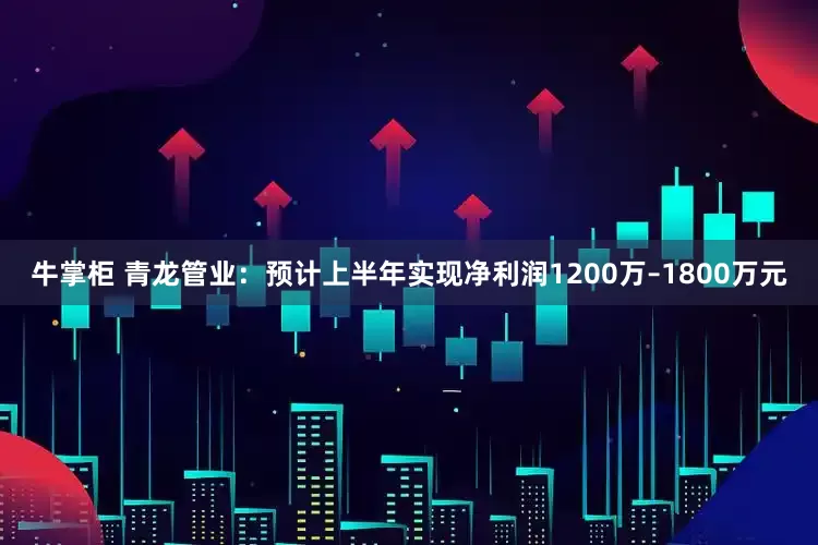 牛掌柜 青龙管业：预计上半年实现净利润1200万–1800万元