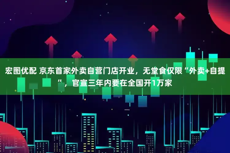 宏图优配 京东首家外卖自营门店开业，无堂食仅限“外卖+自提”，官宣三年内要在全国开1万家