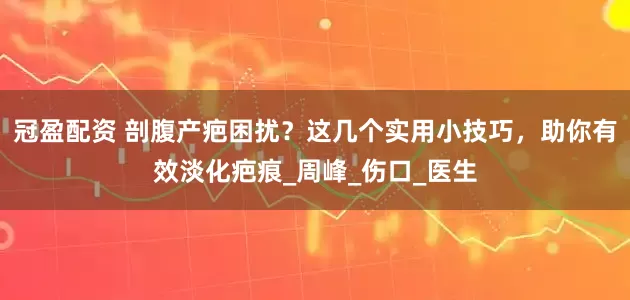 冠盈配资 剖腹产疤困扰？这几个实用小技巧，助你有效淡化疤痕_周峰_伤口_医生