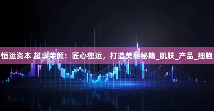 恒运资本 超享荣颜：匠心独运，打造美丽秘籍_肌肤_产品_细胞