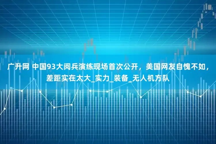 广升网 中国93大阅兵演练现场首次公开，美国网友自愧不如，差距实在太大_实力_装备_无人机方队