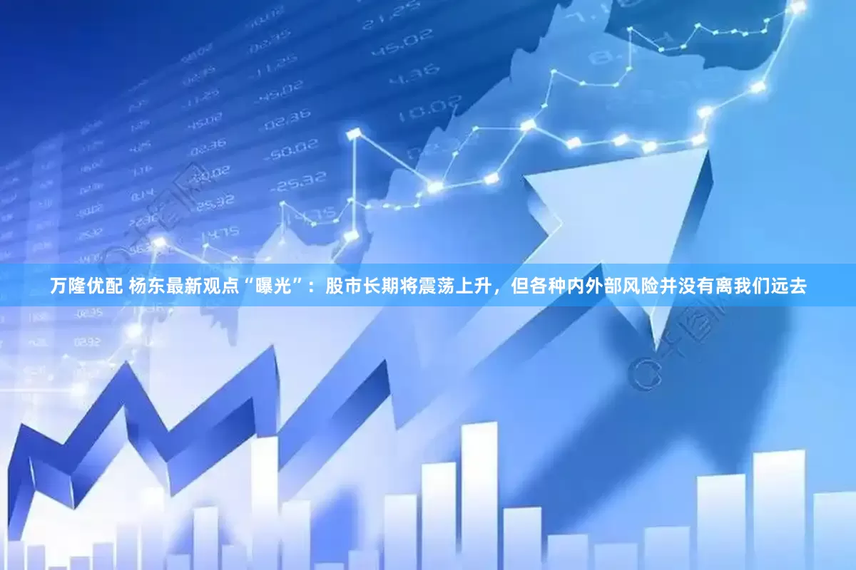 万隆优配 杨东最新观点“曝光”：股市长期将震荡上升，但各种内外部风险并没有离我们远去