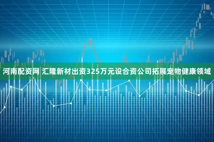 河南配资网 汇隆新材出资325万元设合资公司拓展宠物健康领域