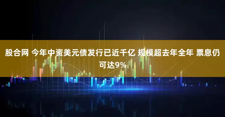 股合网 今年中资美元债发行已近千亿 规模超去年全年 票息仍可达9%