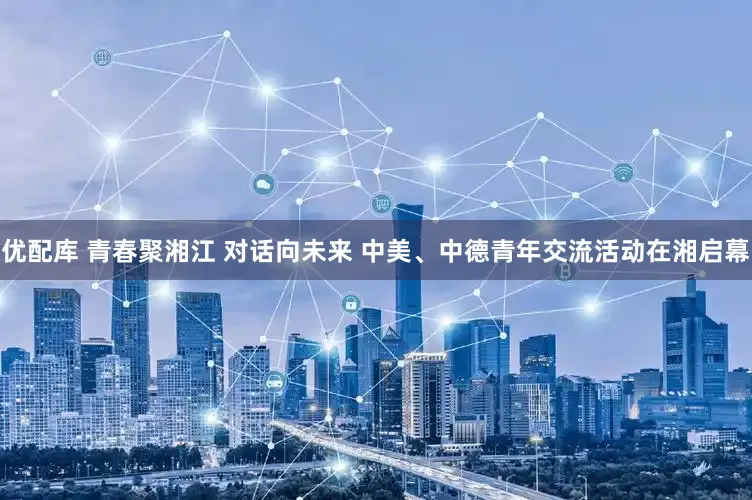 优配库 青春聚湘江 对话向未来 中美、中德青年交流活动在湘启幕
