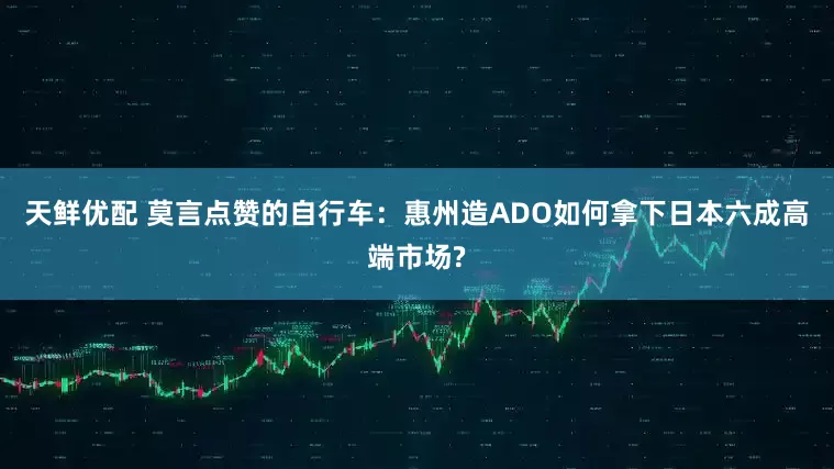 天鲜优配 莫言点赞的自行车：惠州造ADO如何拿下日本六成高端市场?