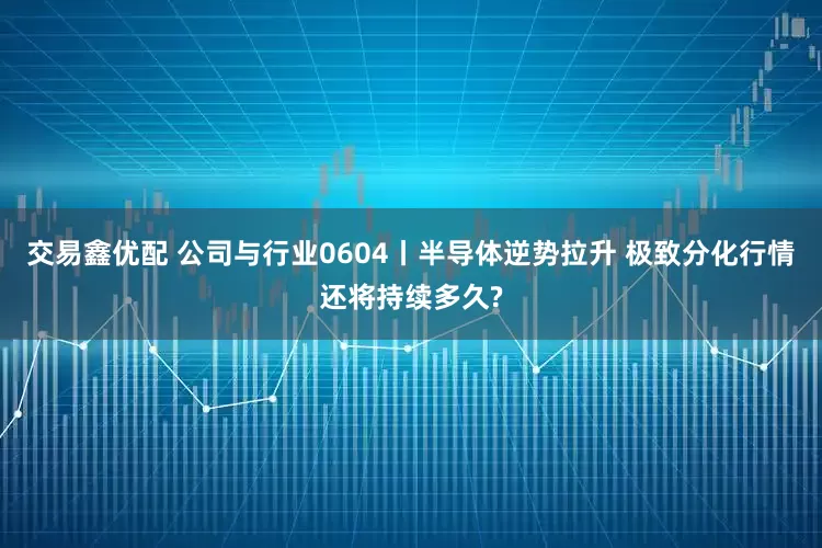 交易鑫优配 公司与行业0604丨半导体逆势拉升 极致分化行情还将持续多久?