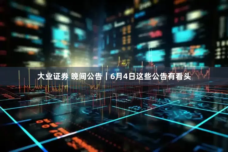 大业证券 晚间公告｜6月4日这些公告有看头