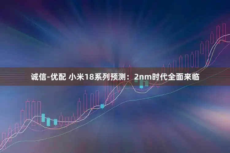 诚信-优配 小米18系列预测：2nm时代全面来临